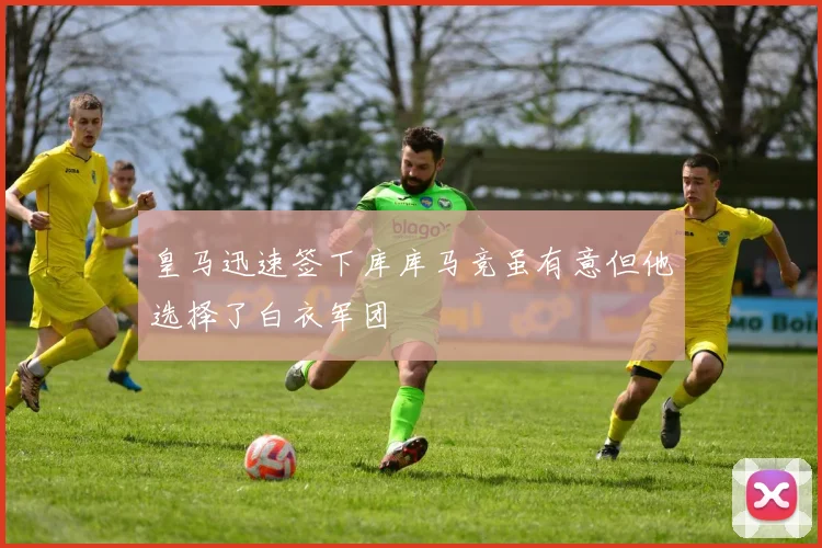 皇马迅速签下库库马竞虽有意但他选择了白衣军团
