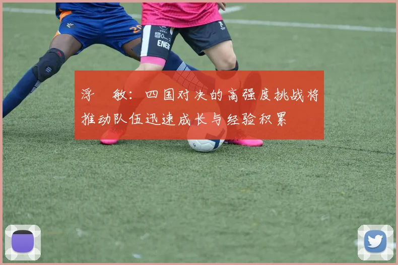 浮嶋敏：四国对决的高强度挑战将推动队伍迅速成长与经验积累