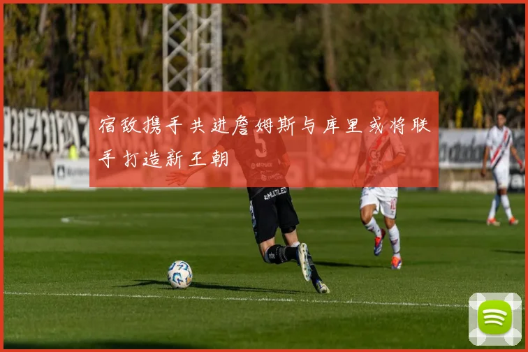 宿敌携手共进詹姆斯与库里或将联手打造新王朝