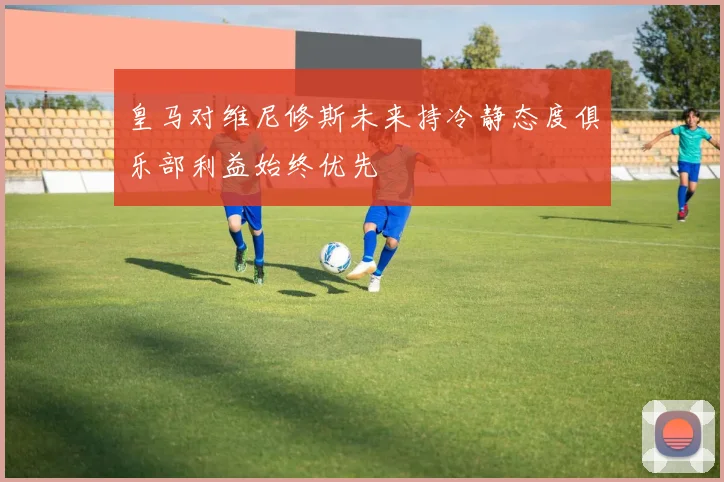 皇马对维尼修斯未来持冷静态度俱乐部利益始终优先