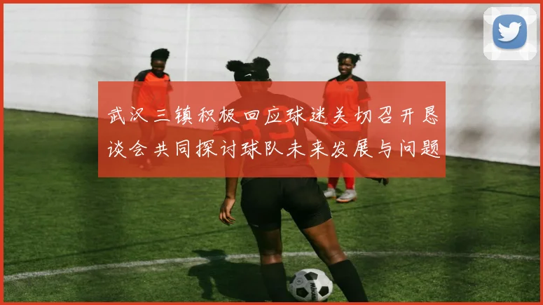 武汉三镇积极回应球迷关切召开恳谈会共同探讨球队未来发展与问题解决