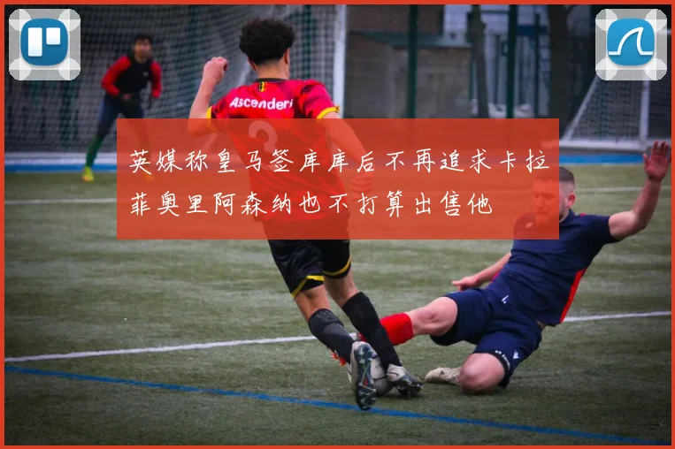 英媒称皇马签库库后不再追求卡拉菲奥里阿森纳也不打算出售他